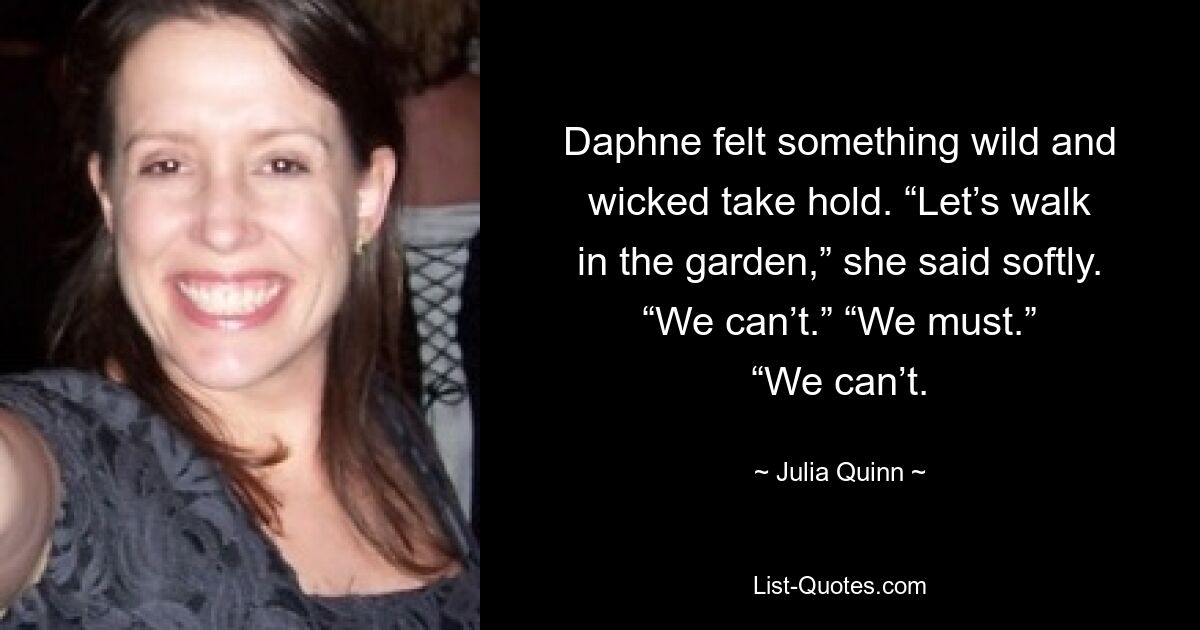 Daphne felt something wild and wicked take hold. “Let’s walk in the garden,” she said softly. “We can’t.” “We must.” “We can’t. — © Julia Quinn