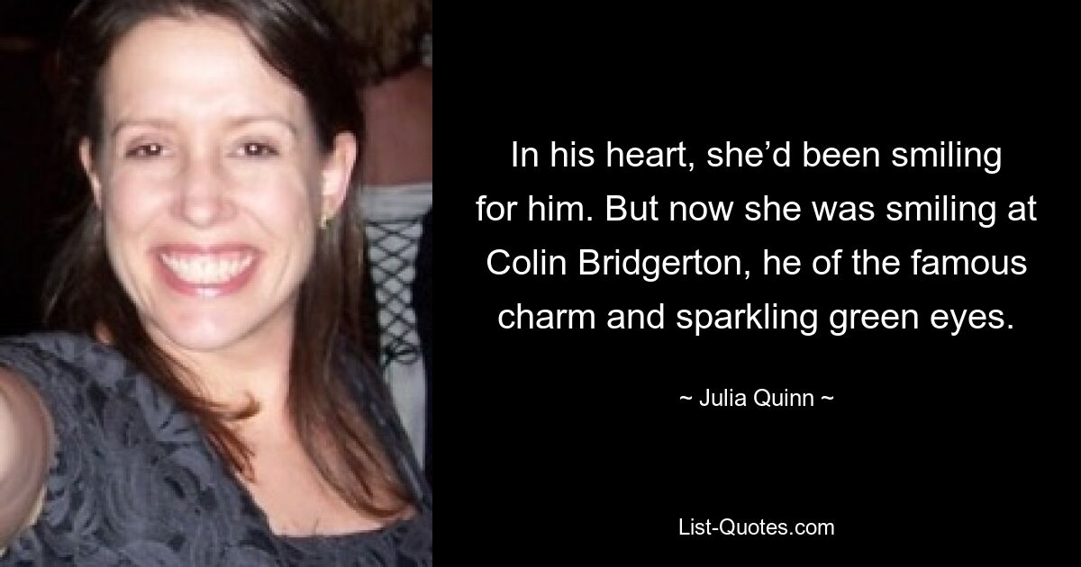 In his heart, she’d been smiling for him. But now she was smiling at Colin Bridgerton, he of the famous charm and sparkling green eyes. — © Julia Quinn