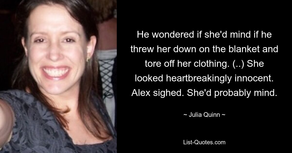 He wondered if she'd mind if he threw her down on the blanket and tore off her clothing. (..) She looked heartbreakingly innocent. Alex sighed. She'd probably mind. — © Julia Quinn