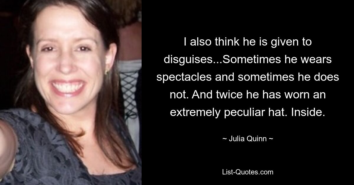 I also think he is given to disguises...Sometimes he wears spectacles and sometimes he does not. And twice he has worn an extremely peculiar hat. Inside. — © Julia Quinn