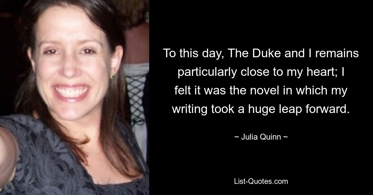 To this day, The Duke and I remains particularly close to my heart; I felt it was the novel in which my writing took a huge leap forward. — © Julia Quinn