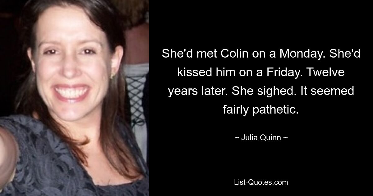 She'd met Colin on a Monday. She'd kissed him on a Friday. Twelve years later. She sighed. It seemed fairly pathetic. — © Julia Quinn