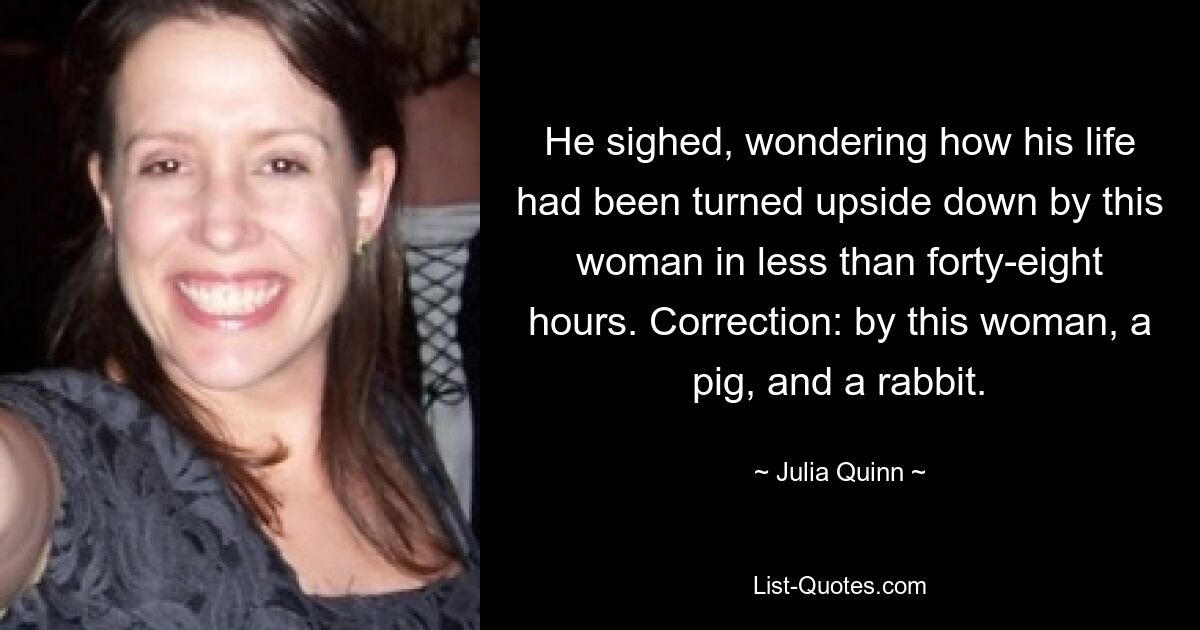 He sighed, wondering how his life had been turned upside down by this woman in less than forty-eight hours. Correction: by this woman, a pig, and a rabbit. — © Julia Quinn