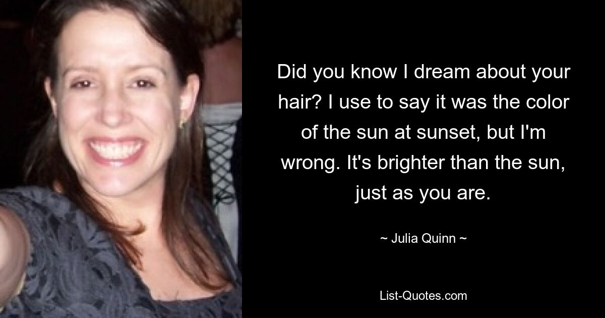 Did you know I dream about your hair? I use to say it was the color of the sun at sunset, but I'm wrong. It's brighter than the sun, just as you are. — © Julia Quinn