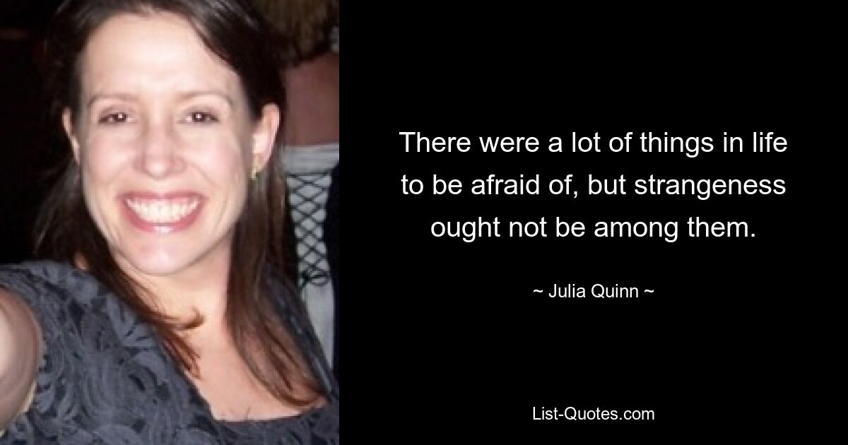 There were a lot of things in life to be afraid of, but strangeness ought not be among them. — © Julia Quinn