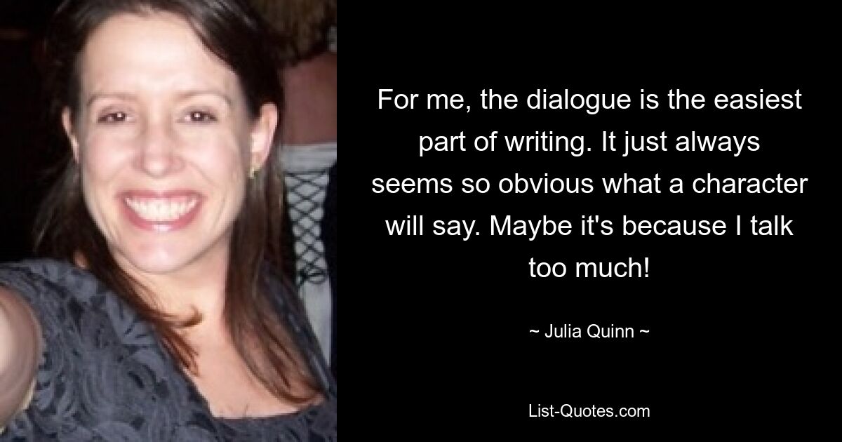 For me, the dialogue is the easiest part of writing. It just always seems so obvious what a character will say. Maybe it's because I talk too much! — © Julia Quinn