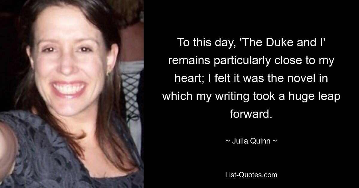 To this day, 'The Duke and I' remains particularly close to my heart; I felt it was the novel in which my writing took a huge leap forward. — © Julia Quinn