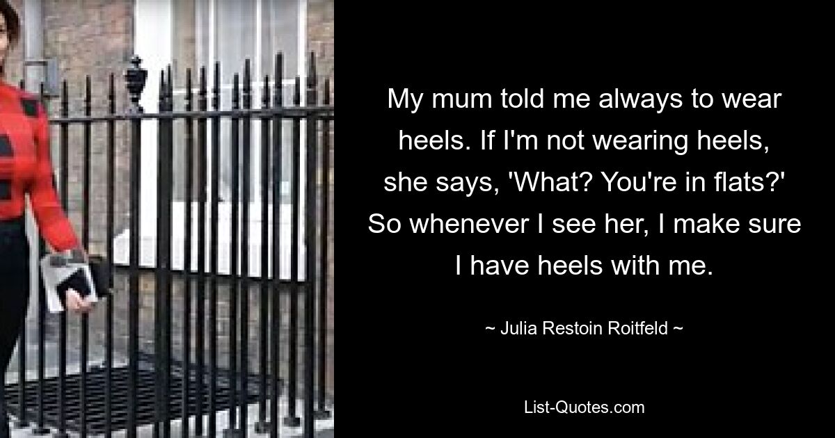 My mum told me always to wear heels. If I'm not wearing heels, she says, 'What? You're in flats?' So whenever I see her, I make sure I have heels with me. — © Julia Restoin Roitfeld