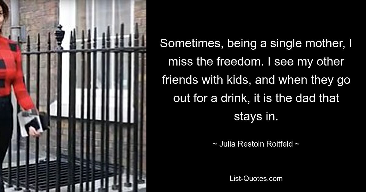 Sometimes, being a single mother, I miss the freedom. I see my other friends with kids, and when they go out for a drink, it is the dad that stays in. — © Julia Restoin Roitfeld