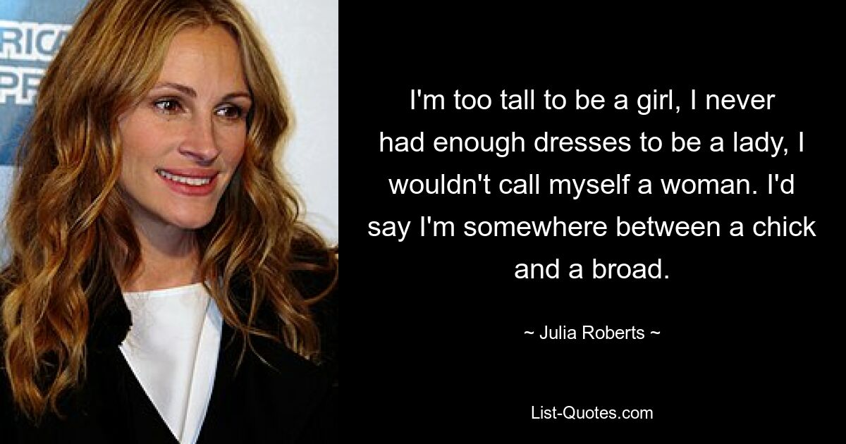 I'm too tall to be a girl, I never had enough dresses to be a lady, I wouldn't call myself a woman. I'd say I'm somewhere between a chick and a broad. — © Julia Roberts