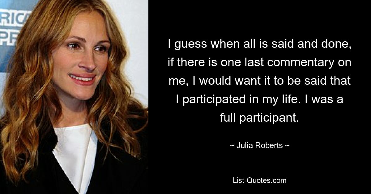 I guess when all is said and done, if there is one last commentary on me, I would want it to be said that I participated in my life. I was a full participant. — © Julia Roberts