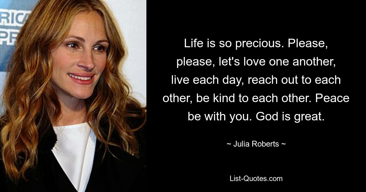 Life is so precious. Please, please, let's love one another, live each day, reach out to each other, be kind to each other. Peace be with you. God is great. — © Julia Roberts