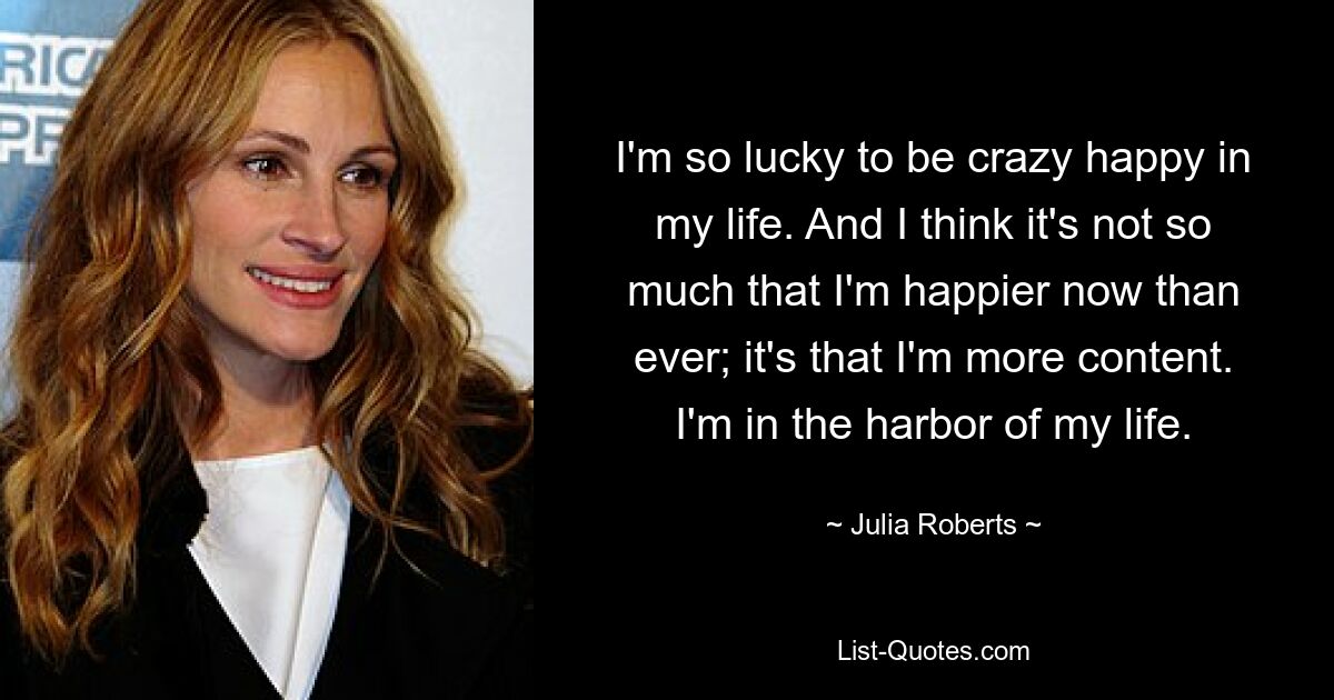 I'm so lucky to be crazy happy in my life. And I think it's not so much that I'm happier now than ever; it's that I'm more content. I'm in the harbor of my life. — © Julia Roberts