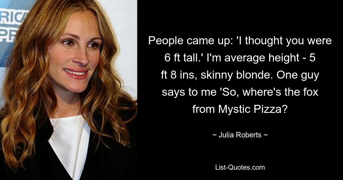 People came up: 'I thought you were 6 ft tall.' I'm average height - 5 ft 8 ins, skinny blonde. One guy says to me 'So, where's the fox from Mystic Pizza? — © Julia Roberts