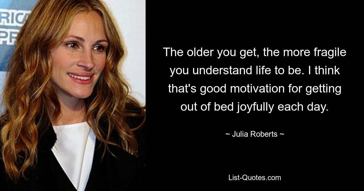 The older you get, the more fragile you understand life to be. I think that's good motivation for getting out of bed joyfully each day. — © Julia Roberts