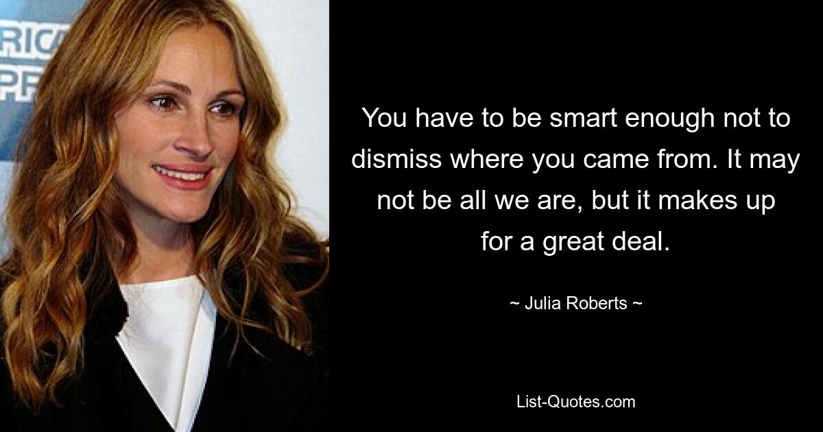 You have to be smart enough not to dismiss where you came from. It may not be all we are, but it makes up for a great deal. — © Julia Roberts