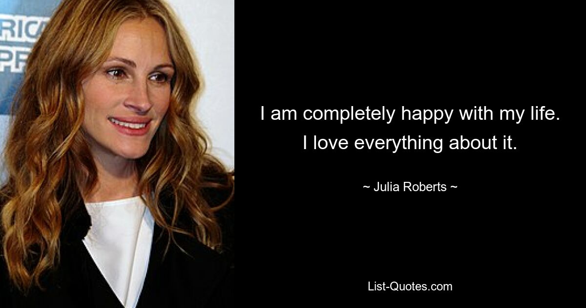 I am completely happy with my life. I love everything about it. — © Julia Roberts