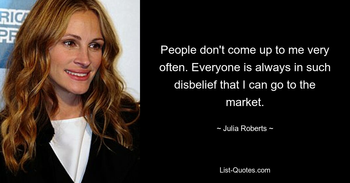 People don't come up to me very often. Everyone is always in such disbelief that I can go to the market. — © Julia Roberts