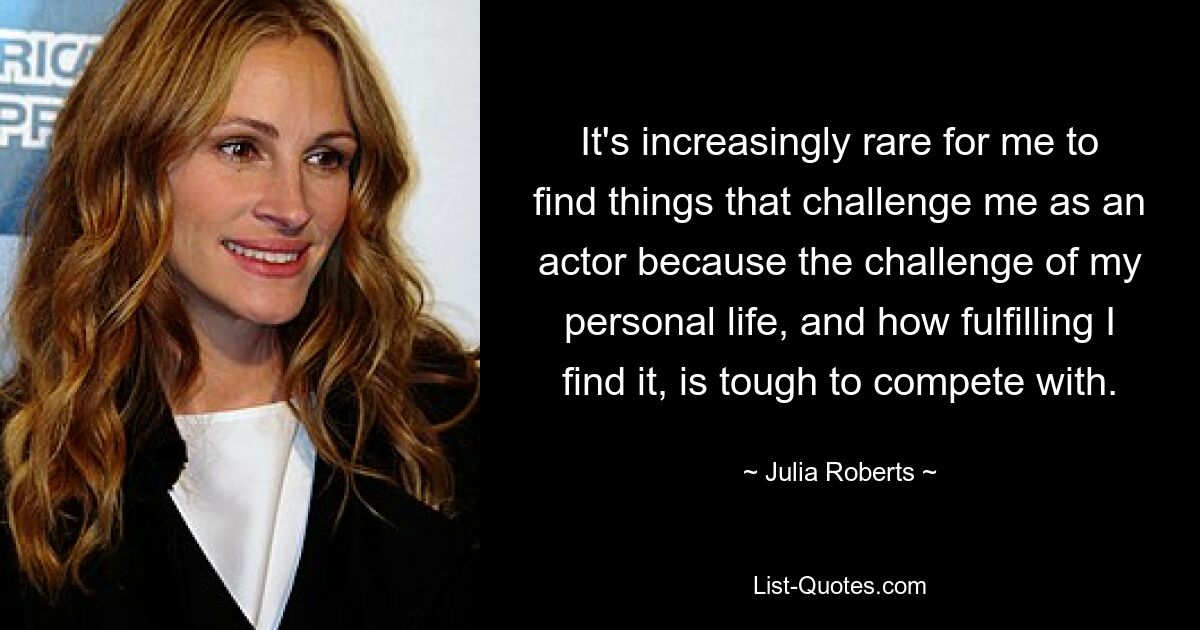 It's increasingly rare for me to find things that challenge me as an actor because the challenge of my personal life, and how fulfilling I find it, is tough to compete with. — © Julia Roberts