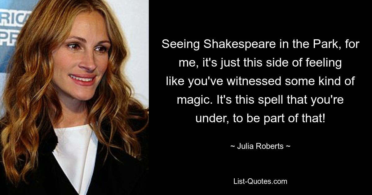 Seeing Shakespeare in the Park, for me, it's just this side of feeling like you've witnessed some kind of magic. It's this spell that you're under, to be part of that! — © Julia Roberts