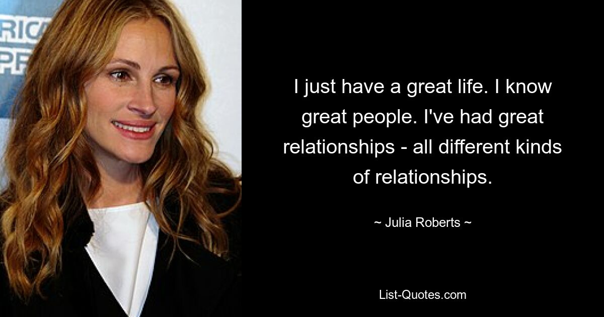 I just have a great life. I know great people. I've had great relationships - all different kinds of relationships. — © Julia Roberts