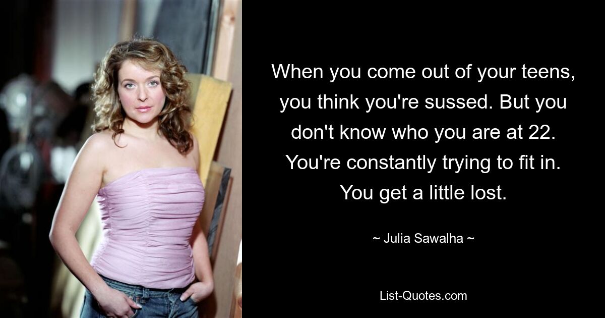 When you come out of your teens, you think you're sussed. But you don't know who you are at 22. You're constantly trying to fit in. You get a little lost. — © Julia Sawalha