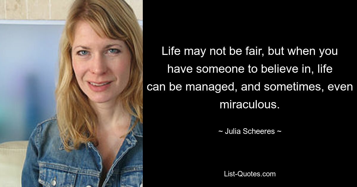 Life may not be fair, but when you have someone to believe in, life can be managed, and sometimes, even miraculous. — © Julia Scheeres