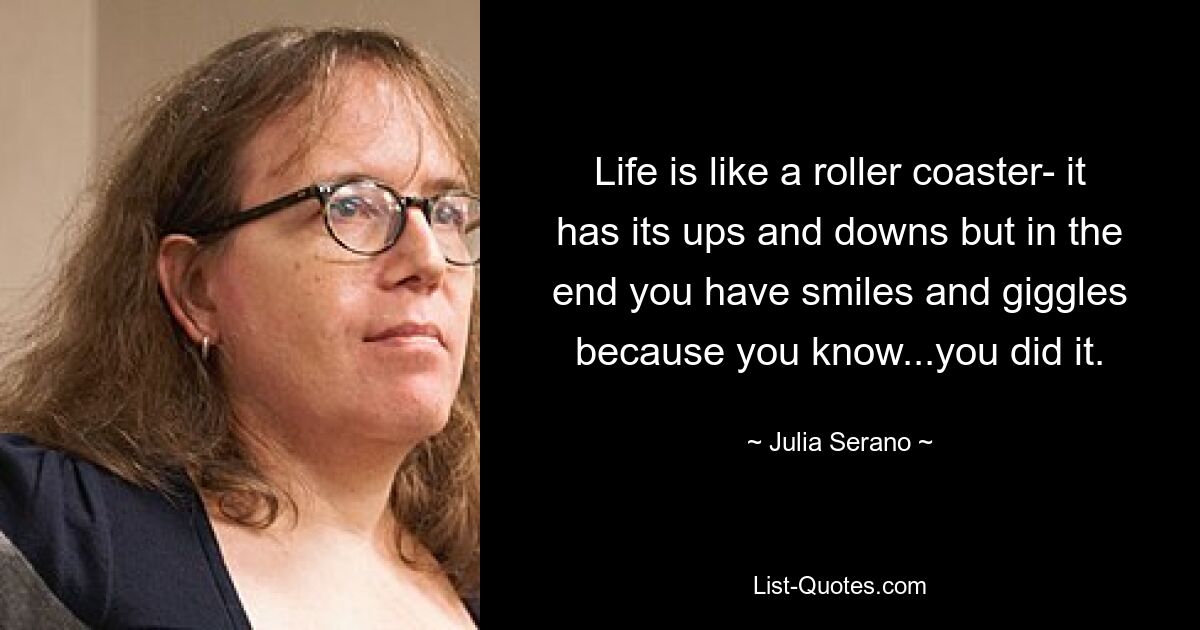 Life is like a roller coaster- it has its ups and downs but in the end you have smiles and giggles because you know...you did it. — © Julia Serano