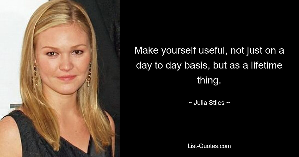 Make yourself useful, not just on a day to day basis, but as a lifetime thing. — © Julia Stiles