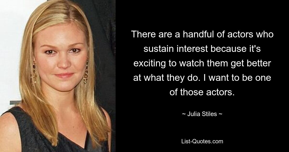 There are a handful of actors who sustain interest because it's exciting to watch them get better at what they do. I want to be one of those actors. — © Julia Stiles