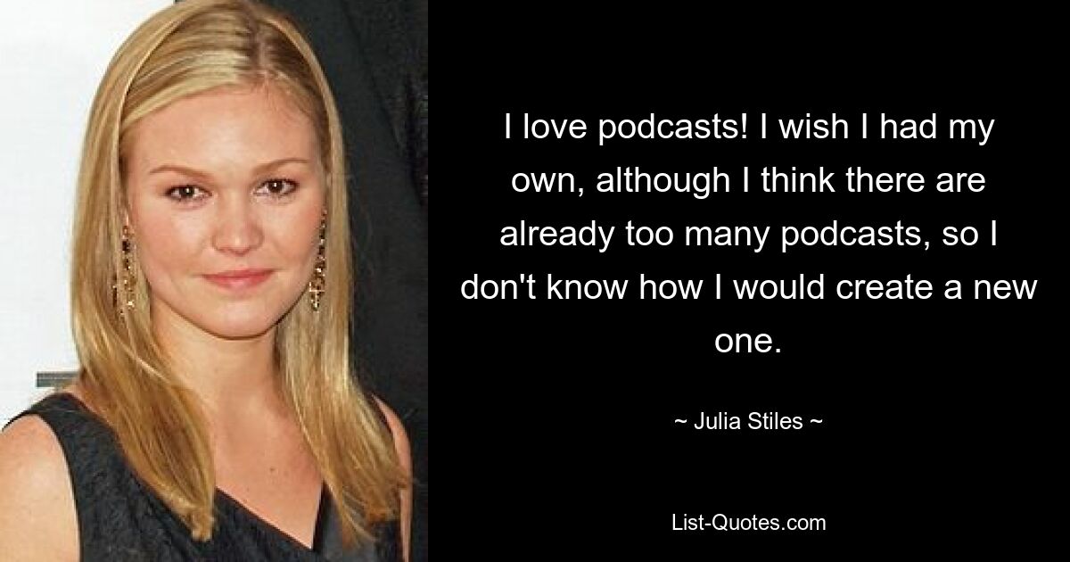 I love podcasts! I wish I had my own, although I think there are already too many podcasts, so I don't know how I would create a new one. — © Julia Stiles