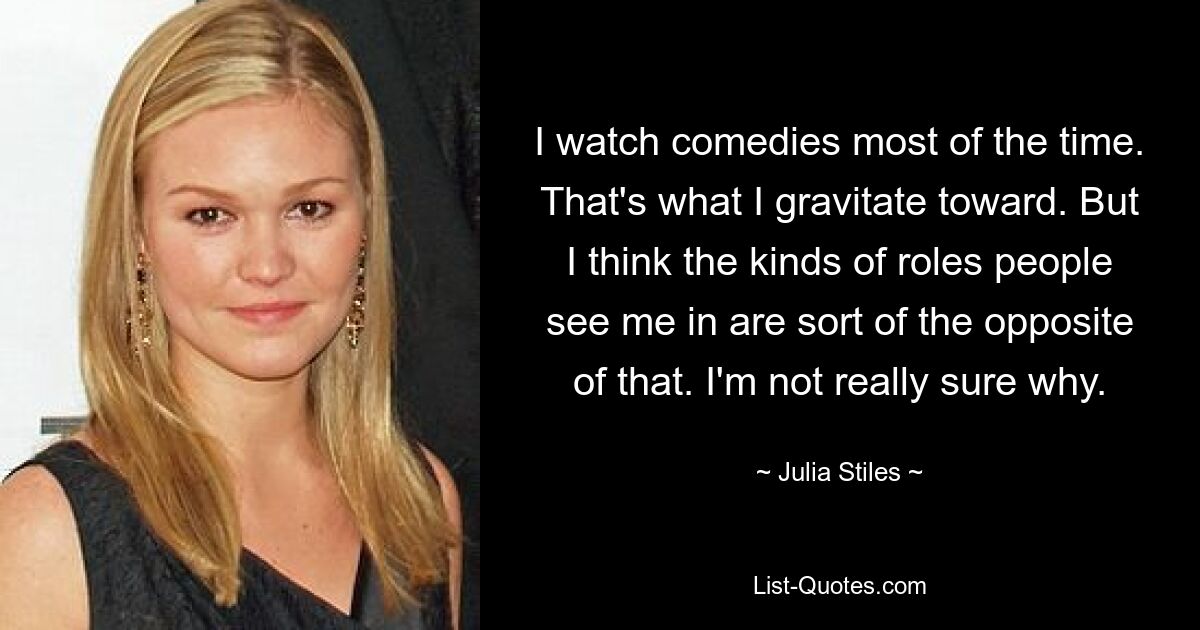 I watch comedies most of the time. That's what I gravitate toward. But I think the kinds of roles people see me in are sort of the opposite of that. I'm not really sure why. — © Julia Stiles