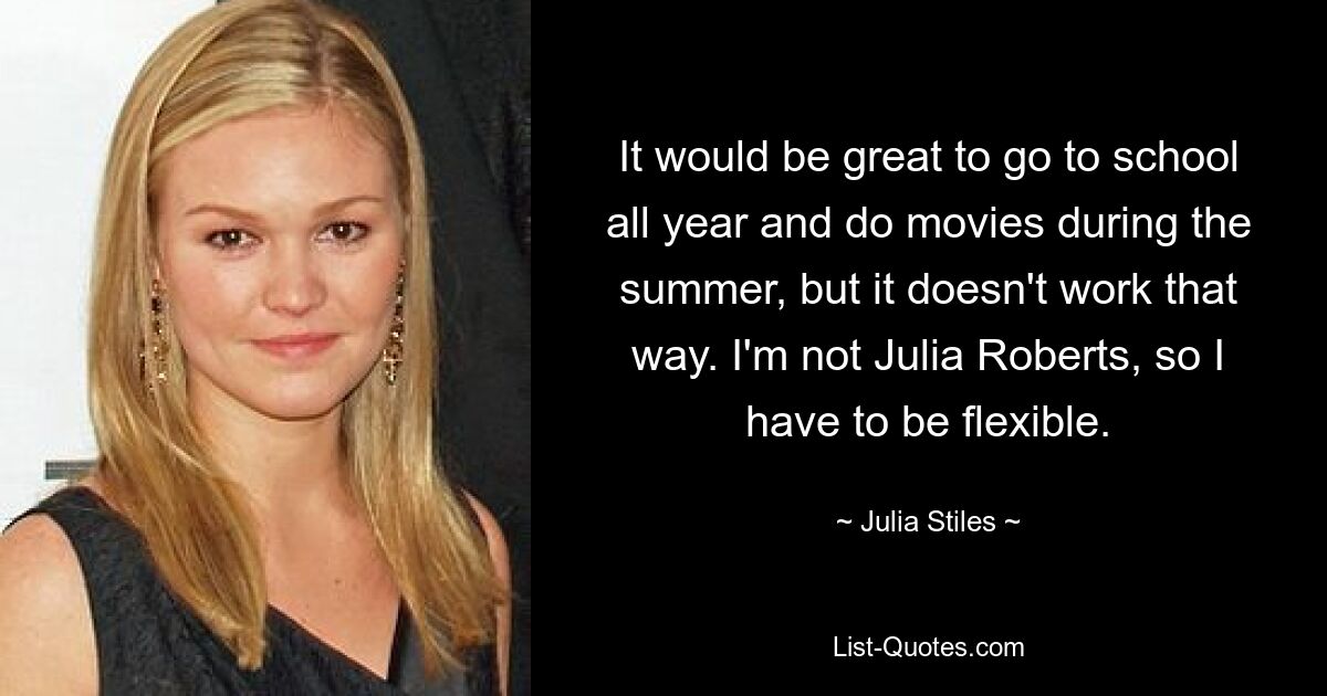 It would be great to go to school all year and do movies during the summer, but it doesn't work that way. I'm not Julia Roberts, so I have to be flexible. — © Julia Stiles