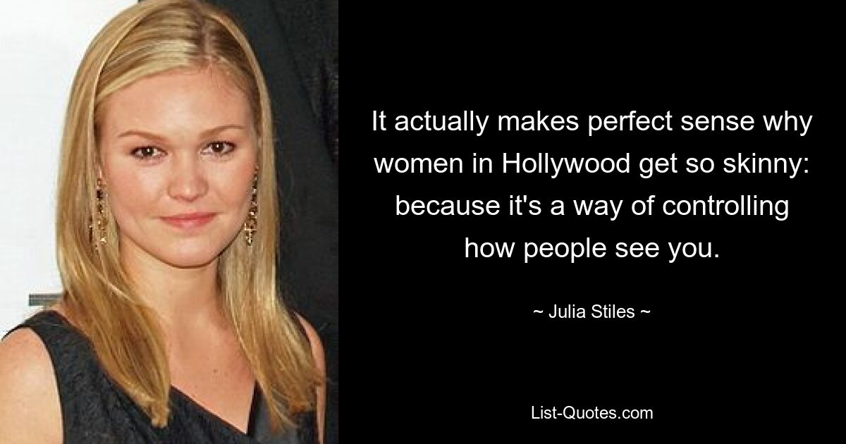 It actually makes perfect sense why women in Hollywood get so skinny: because it's a way of controlling how people see you. — © Julia Stiles