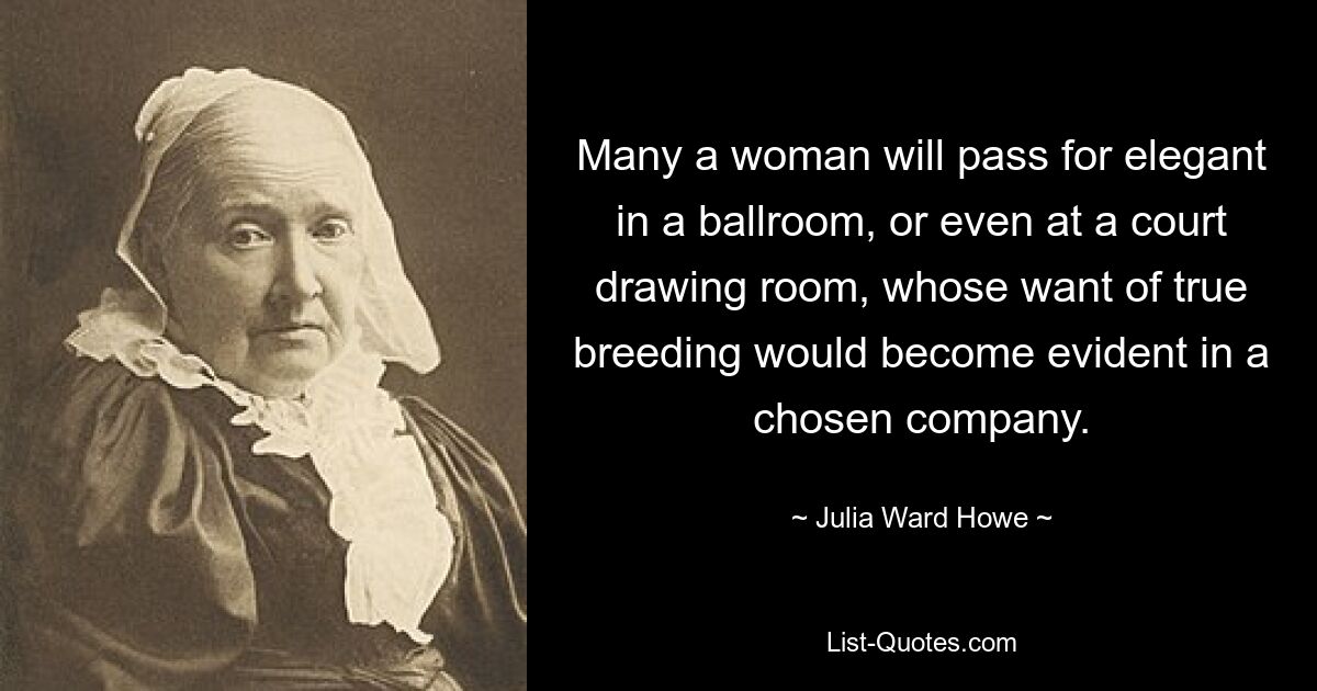 Many a woman will pass for elegant in a ballroom, or even at a court drawing room, whose want of true breeding would become evident in a chosen company. — © Julia Ward Howe