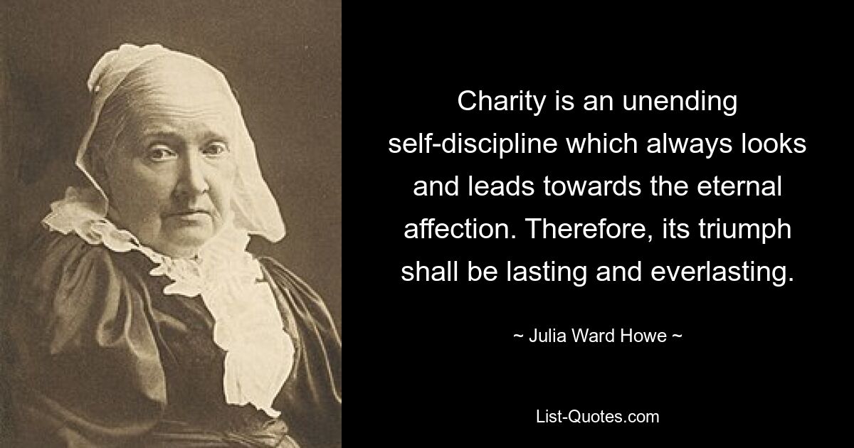 Charity is an unending self-discipline which always looks and leads towards the eternal affection. Therefore, its triumph shall be lasting and everlasting. — © Julia Ward Howe