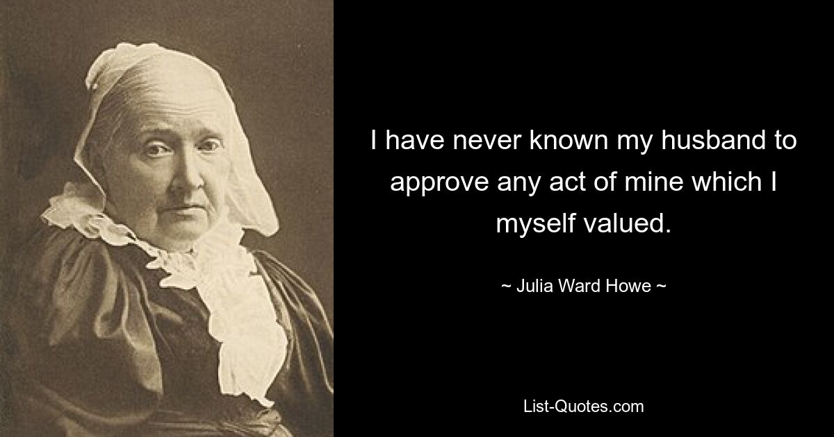 I have never known my husband to approve any act of mine which I myself valued. — © Julia Ward Howe