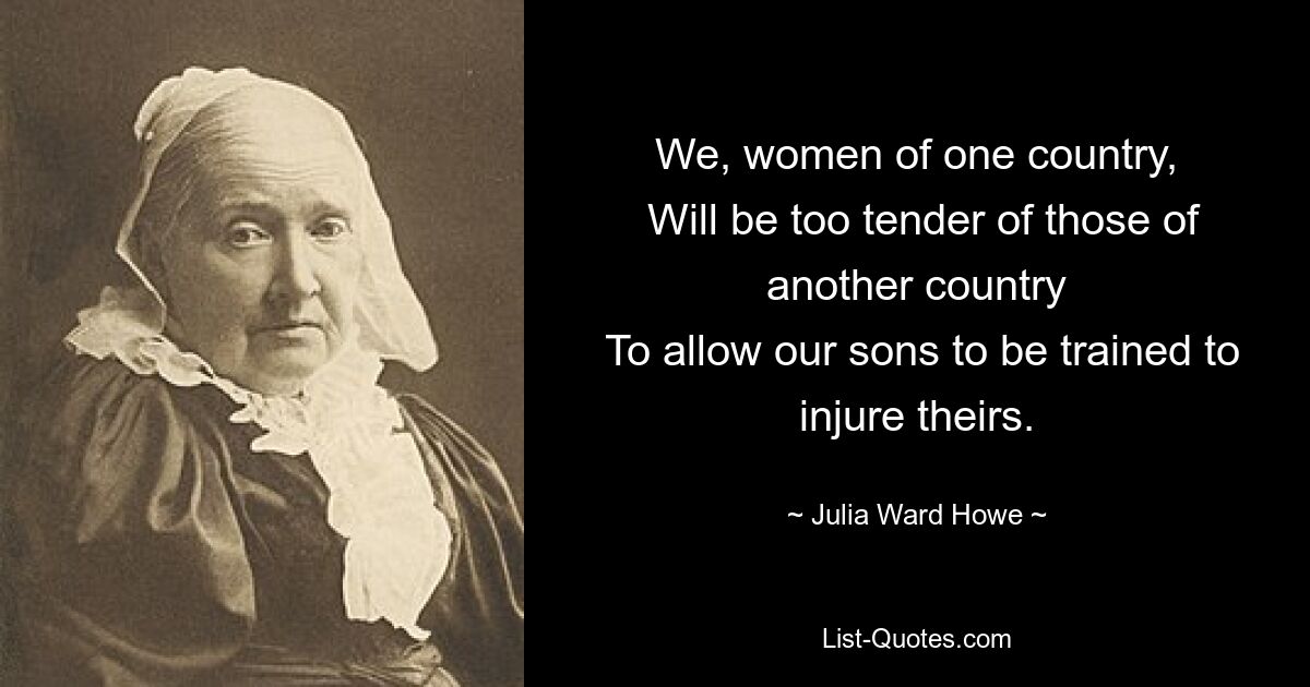 We, women of one country,
 Will be too tender of those of another country
 To allow our sons to be trained to injure theirs. — © Julia Ward Howe