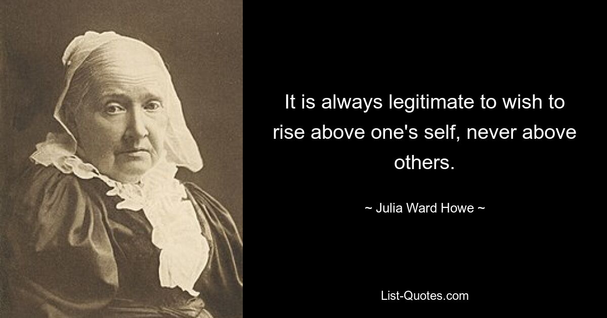 It is always legitimate to wish to rise above one's self, never above others. — © Julia Ward Howe