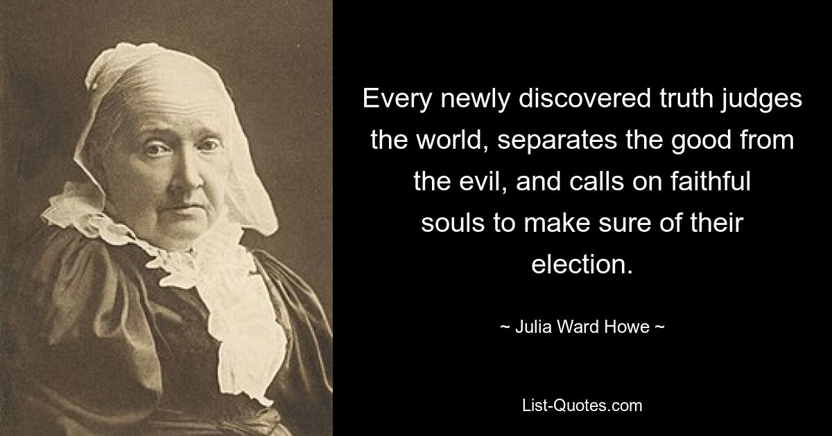 Every newly discovered truth judges the world, separates the good from the evil, and calls on faithful souls to make sure of their election. — © Julia Ward Howe