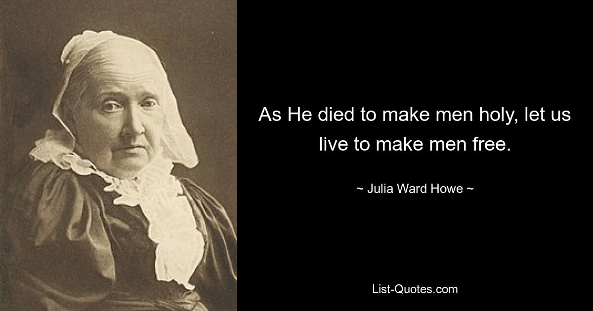 As He died to make men holy, let us live to make men free. — © Julia Ward Howe