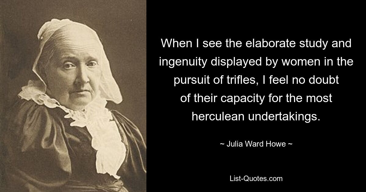 When I see the elaborate study and ingenuity displayed by women in the pursuit of trifles, I feel no doubt of their capacity for the most herculean undertakings. — © Julia Ward Howe