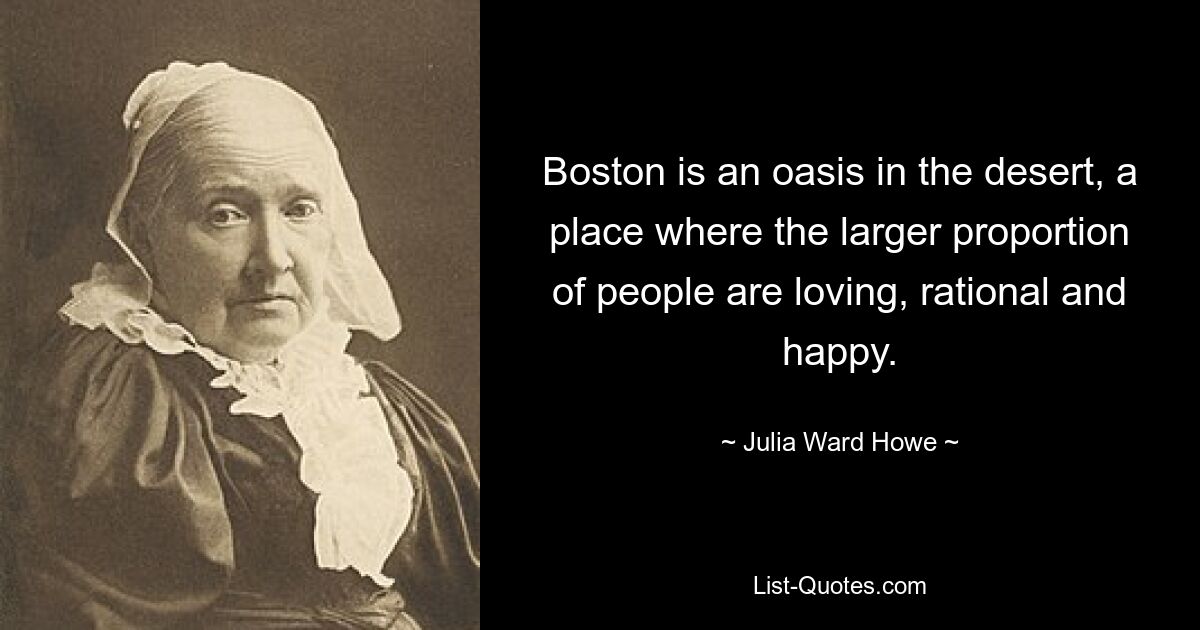 Boston is an oasis in the desert, a place where the larger proportion of people are loving, rational and happy. — © Julia Ward Howe