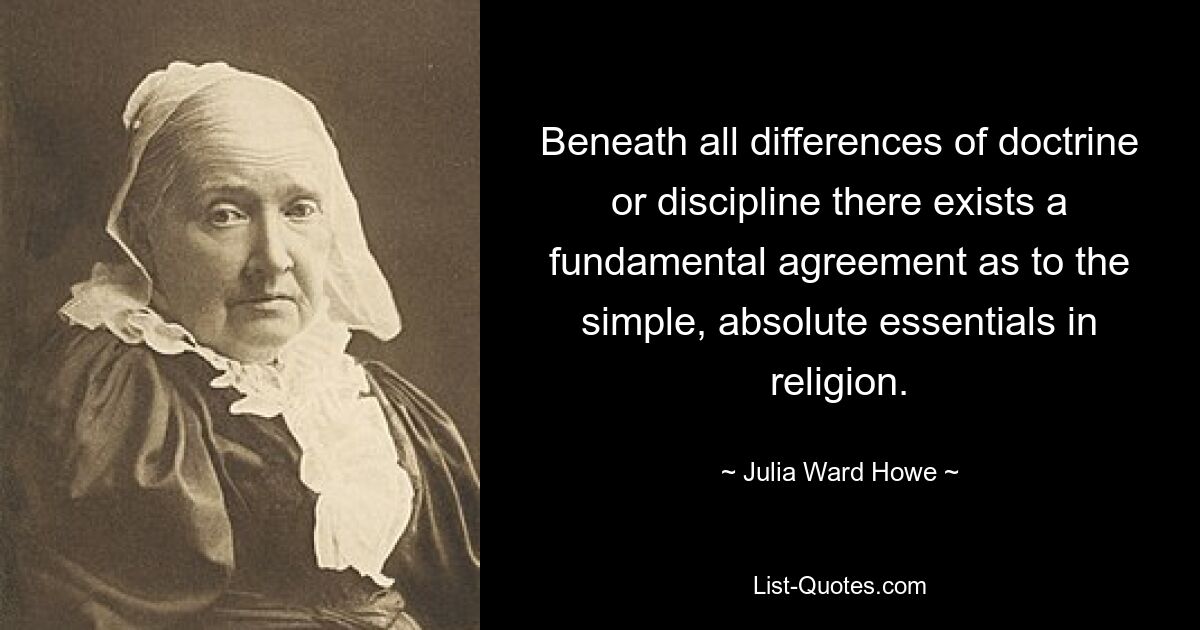 Beneath all differences of doctrine or discipline there exists a fundamental agreement as to the simple, absolute essentials in religion. — © Julia Ward Howe