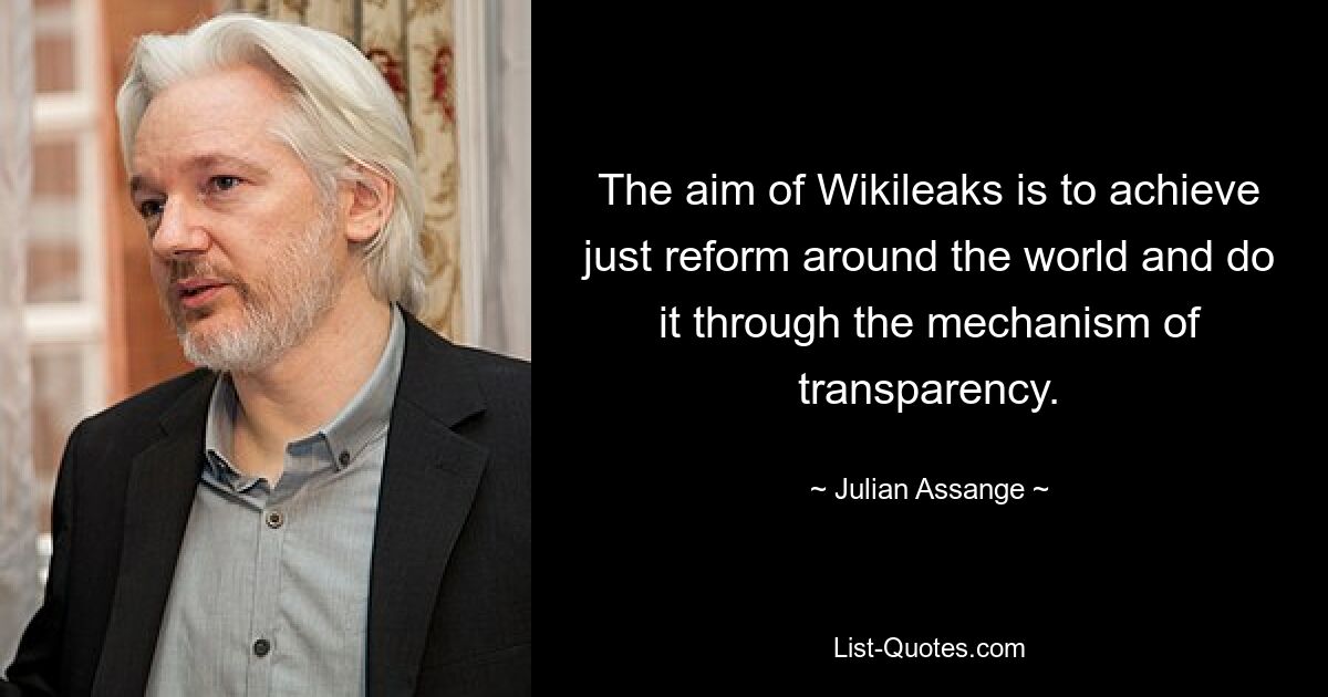 The aim of Wikileaks is to achieve just reform around the world and do it through the mechanism of transparency. — © Julian Assange