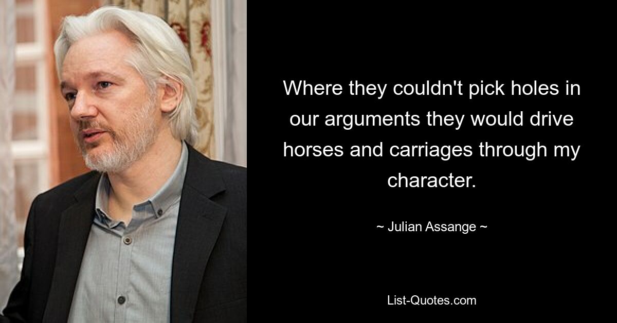 Where they couldn't pick holes in our arguments they would drive horses and carriages through my character. — © Julian Assange