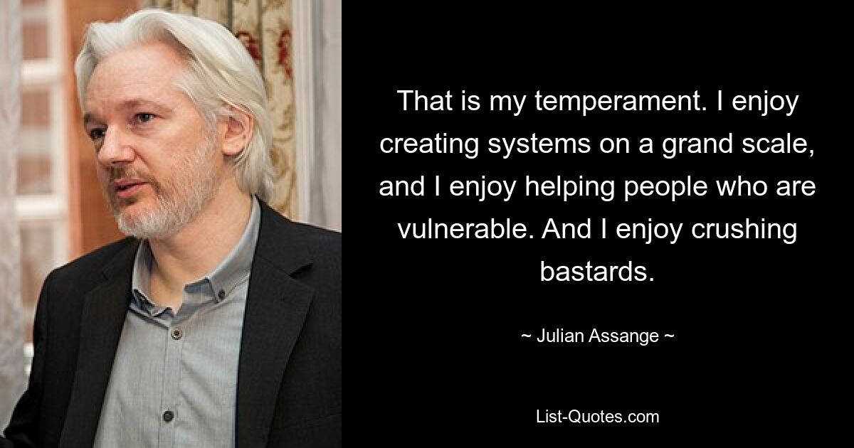 That is my temperament. I enjoy creating systems on a grand scale, and I enjoy helping people who are vulnerable. And I enjoy crushing bastards. — © Julian Assange