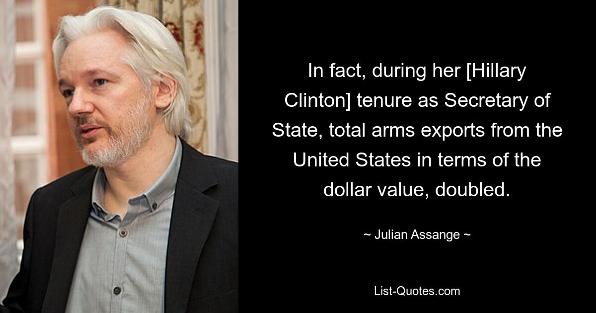 In fact, during her [Hillary Clinton] tenure as Secretary of State, total arms exports from the United States in terms of the dollar value, doubled. — © Julian Assange