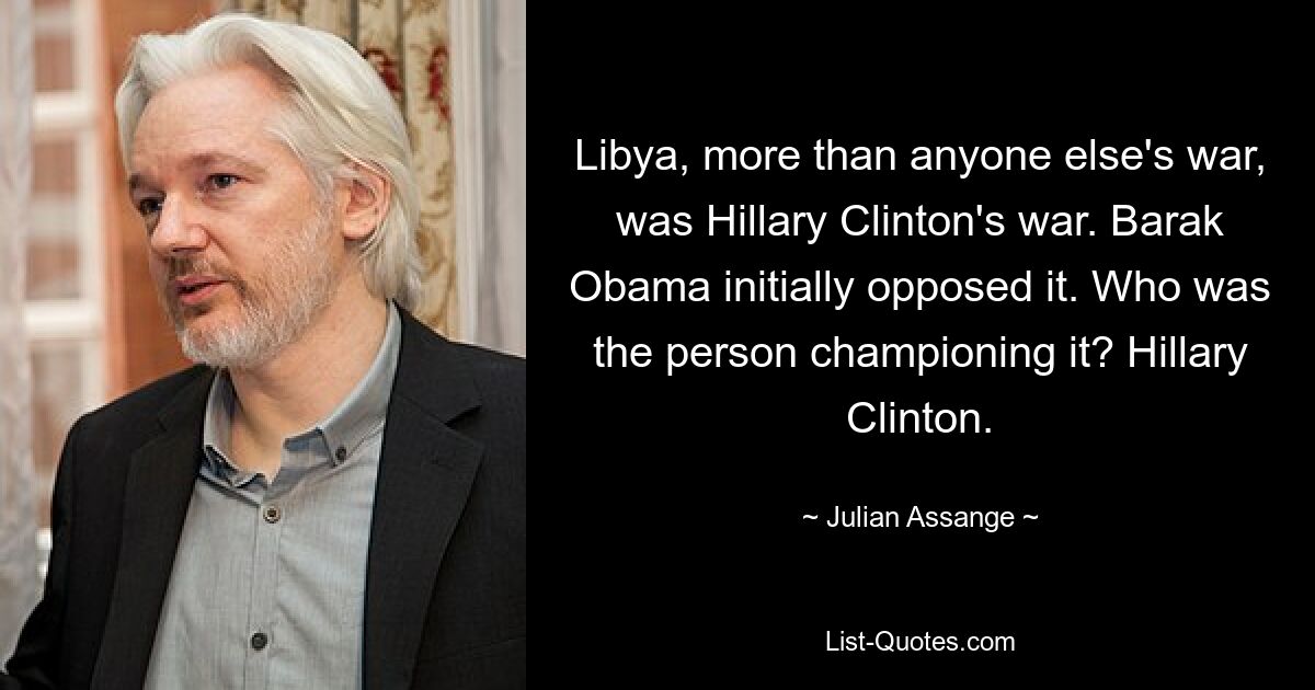 Libya, more than anyone else's war, was Hillary Clinton's war. Barak Obama initially opposed it. Who was the person championing it? Hillary Clinton. — © Julian Assange