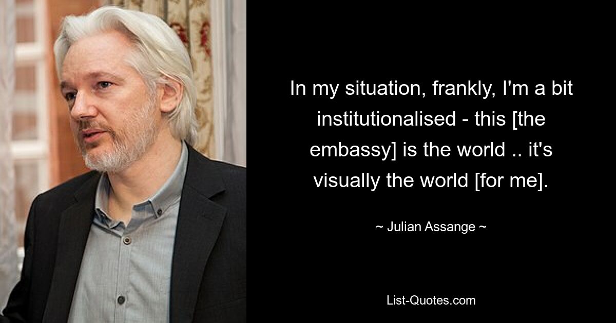 In my situation, frankly, I'm a bit institutionalised - this [the embassy] is the world .. it's visually the world [for me]. — © Julian Assange